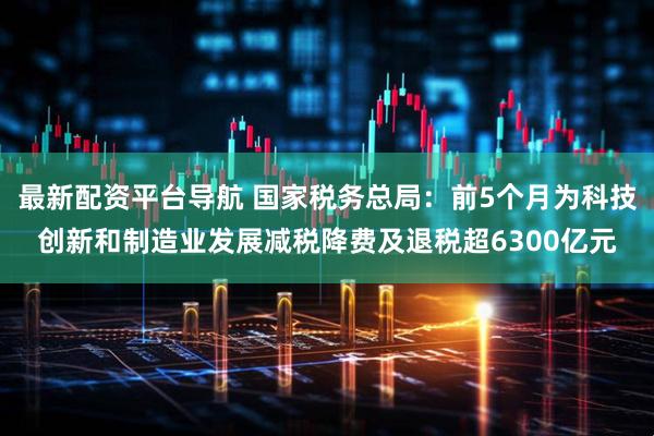 最新配资平台导航 国家税务总局：前5个月为科技创新和制造业发展减税降费及退税超6300亿元