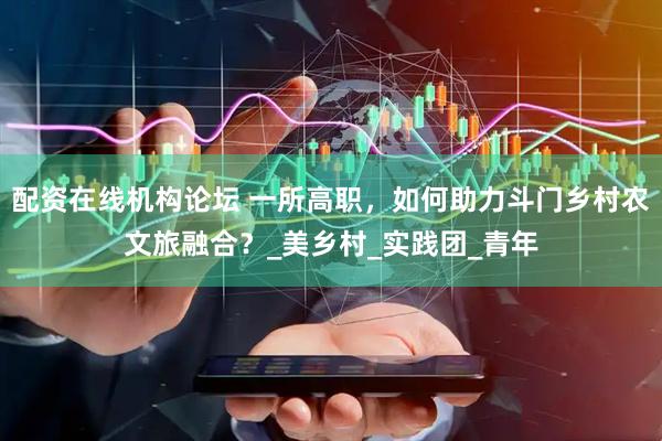 配资在线机构论坛 一所高职，如何助力斗门乡村农文旅融合？_美乡村_实践团_青年