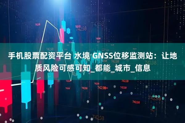 手机股票配资平台 水境 GNSS位移监测站：让地质风险可感可知_都能_城市_信息