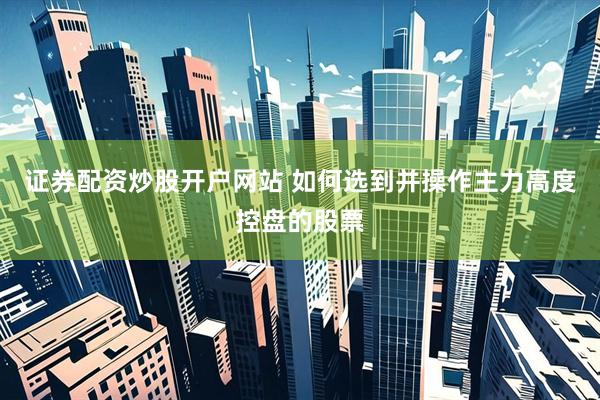 证券配资炒股开户网站 如何选到并操作主力高度控盘的股票