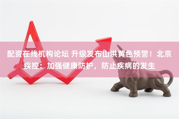 配资在线机构论坛 升级发布山洪黄色预警！北京疾控：加强健康防护，防止疾病的发生