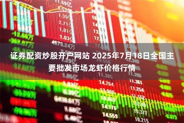 证券配资炒股开户网站 2025年7月18日全国主要批发市场龙虾价格行情