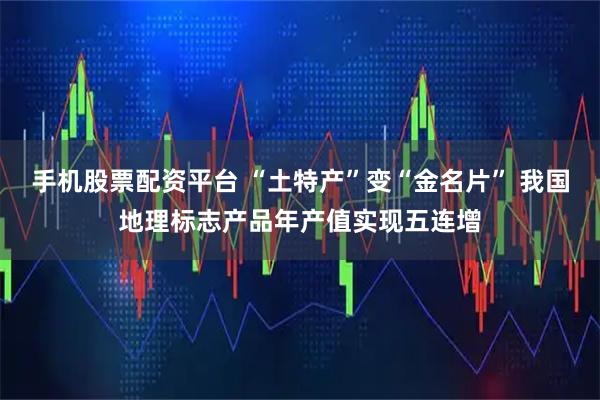 手机股票配资平台 “土特产”变“金名片” 我国地理标志产品年产值实现五连增