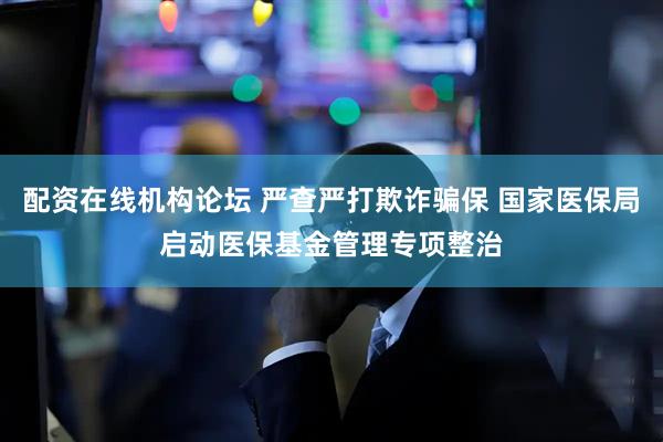 配资在线机构论坛 严查严打欺诈骗保 国家医保局启动医保基金管理专项整治