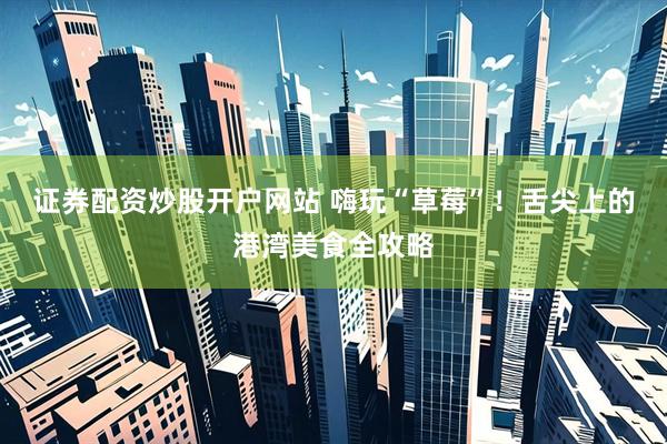证券配资炒股开户网站 嗨玩“草莓”！舌尖上的港湾美食全攻略