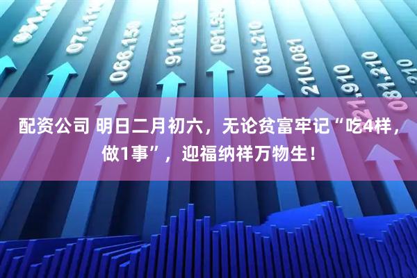 配资公司 明日二月初六，无论贫富牢记“吃4样，做1事”，迎福纳祥万物生！