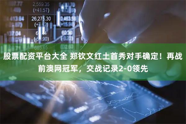 股票配资平台大全 郑钦文红土首秀对手确定！再战前澳网冠军，交战记录2-0领先