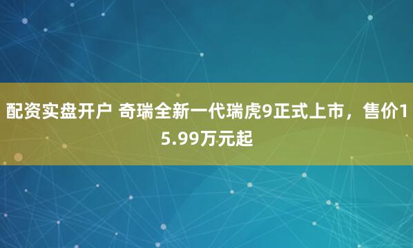 配资实盘开户 奇瑞全新一代瑞虎9正式上市，售价15.99万元起