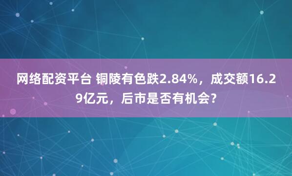 网络配资平台 铜陵有色跌2.84%，成交额16.29亿元，后市是否有机会？