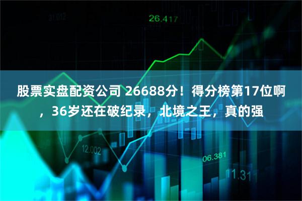 股票实盘配资公司 26688分！得分榜第17位啊，36岁还在破纪录，北境之王，真的强