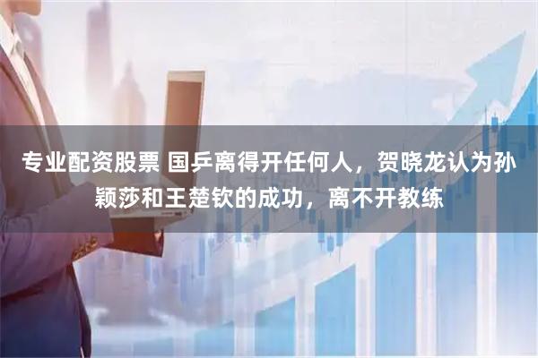 专业配资股票 国乒离得开任何人，贺晓龙认为孙颖莎和王楚钦的成功，离不开教练