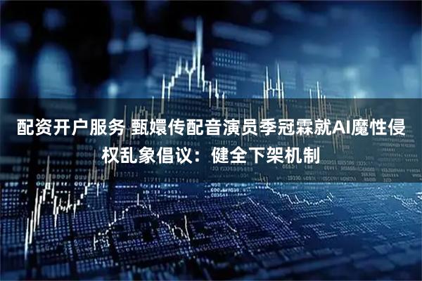 配资开户服务 甄嬛传配音演员季冠霖就AI魔性侵权乱象倡议：健全下架机制