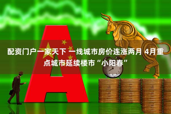 配资门户一家天下 一线城市房价连涨两月 4月重点城市延续楼市“小阳春”