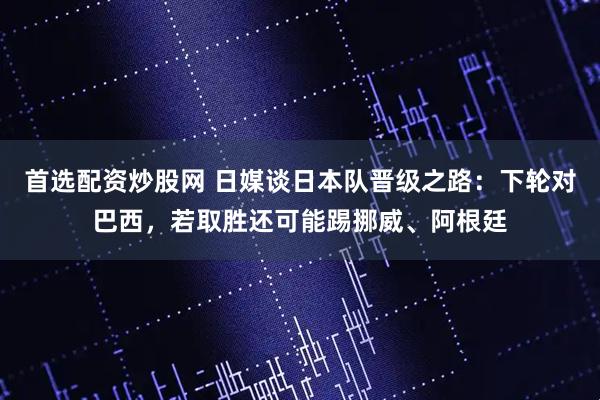 首选配资炒股网 日媒谈日本队晋级之路：下轮对巴西，若取胜还可能踢挪威、阿根廷
